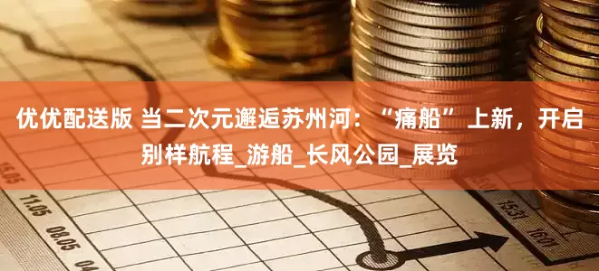 优优配送版 当二次元邂逅苏州河：“痛船” 上新，开启别样航程_游船_长风公园_展览