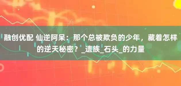 融创优配 仙逆阿呆：那个总被欺负的少年，藏着怎样的逆天秘密？_遗族_石头_的力量