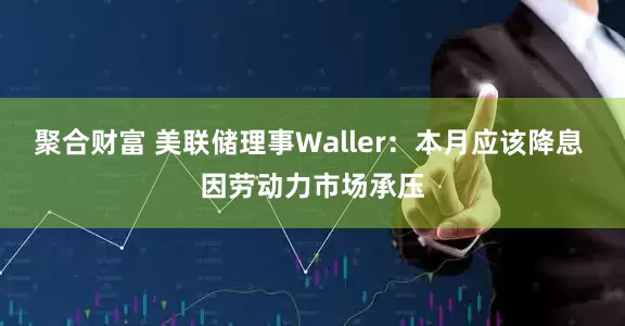 聚合财富 美联储理事Waller：本月应该降息 因劳动力市场承压