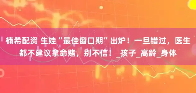 楠希配资 生娃“最佳窗口期”出炉！一旦错过，医生都不建议拿命赌，别不信！_孩子_高龄_身体