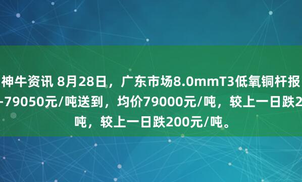 神牛资讯 8月28日，广东市场8.0mmT3低氧铜杆报价78950-79050元/吨送到，均价79000元/吨，较上一日跌200元/吨。