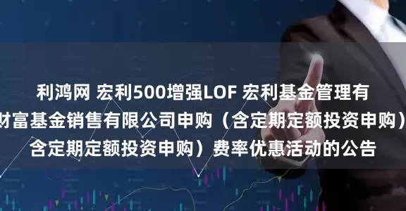 利鸿网 宏利500增强LOF 宏利基金管理有限公司关于参加泰信财富基金销售有限公司申购（含定期定额投资申购）费率优惠活动的公告