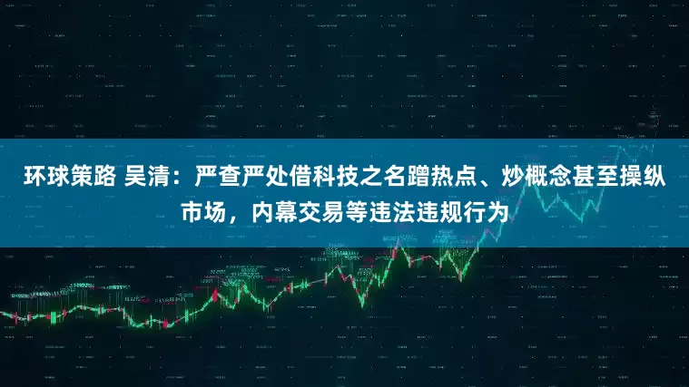 环球策路 吴清：严查严处借科技之名蹭热点、炒概念甚至操纵市场，内幕交易等违法违规行为